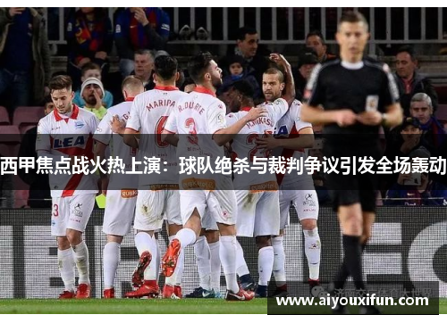 西甲焦点战火热上演：球队绝杀与裁判争议引发全场轰动