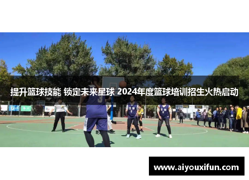 提升篮球技能 锁定未来星球 2024年度篮球培训招生火热启动