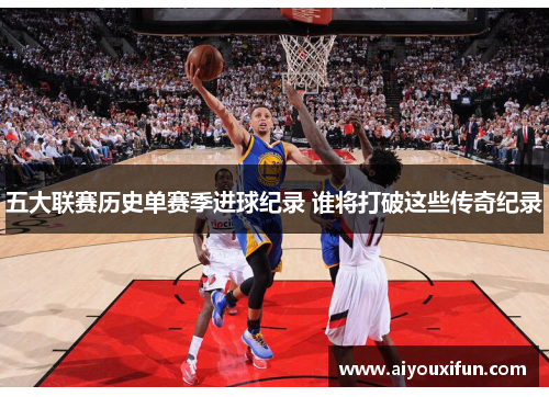 五大联赛历史单赛季进球纪录 谁将打破这些传奇纪录