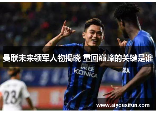 曼联未来领军人物揭晓 重回巅峰的关键是谁