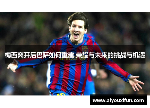 梅西离开后巴萨如何重建 荣耀与未来的挑战与机遇