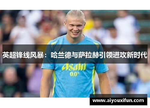 英超锋线风暴：哈兰德与萨拉赫引领进攻新时代