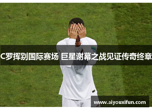 C罗挥别国际赛场 巨星谢幕之战见证传奇终章