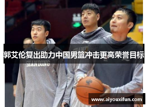 郭艾伦复出助力中国男篮冲击更高荣誉目标